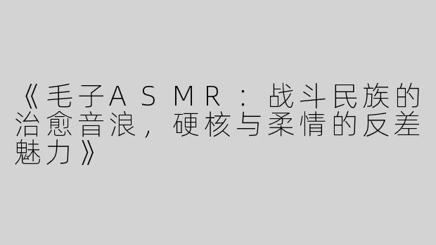 《毛子ASMR：战斗民族的治愈音浪，硬核与柔情的反差魅力》