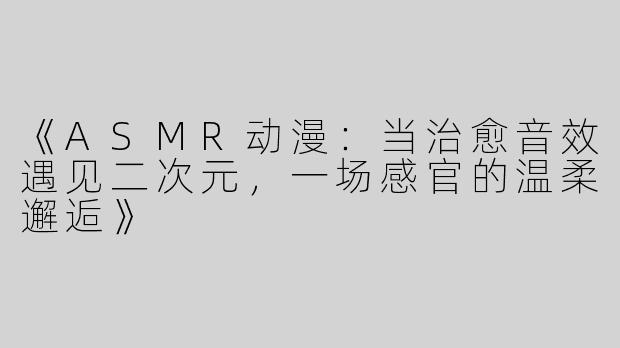 《ASMR动漫：当治愈音效遇见二次元，一场感官的温柔邂逅》