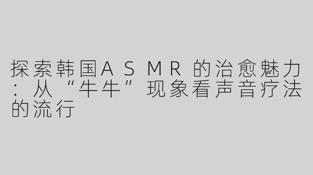 探索韩国ASMR的治愈魅力：从“牛牛”现象看声音疗法的流行
