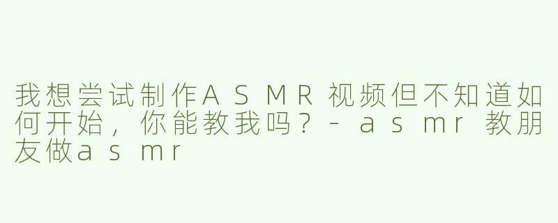我想尝试制作ASMR视频但不知道如何开始，你能教我吗？-asmr教朋友做asmr