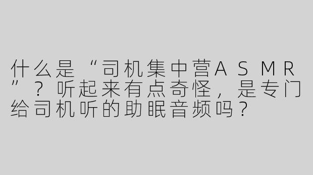 什么是“司机集中营ASMR”？听起来有点奇怪，是专门给司机听的助眠音频吗？