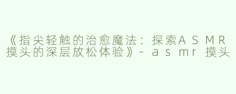 《指尖轻触的治愈魔法：探索ASMR摸头的深层放松体验》-asmr摸头