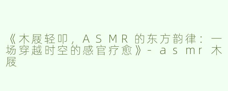 《木屐轻叩，ASMR的东方韵律：一场穿越时空的感官疗愈》-asmr木屐
