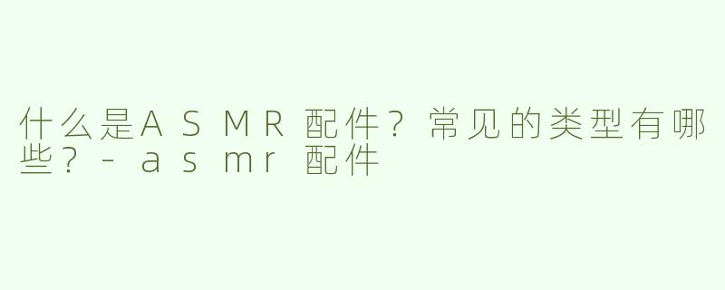 什么是ASMR配件？常见的类型有哪些？