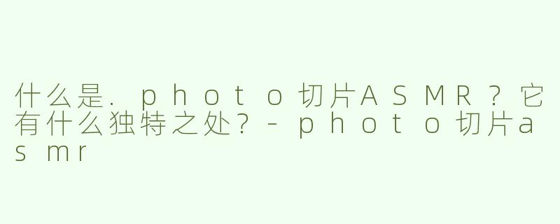 什么是.photo切片ASMR？它有什么独特之处？-photo切片asmr