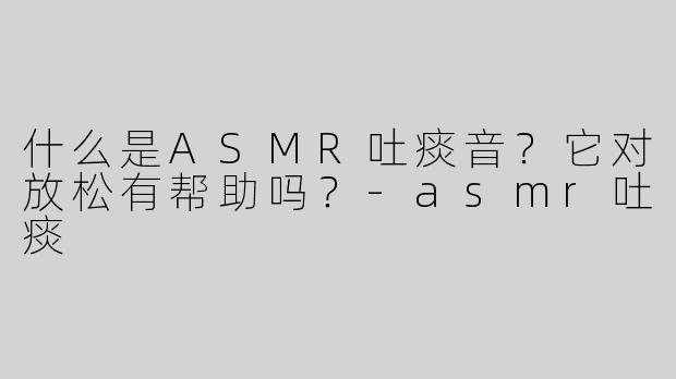什么是ASMR吐痰音？它对放松有帮助吗？-asmr吐痰