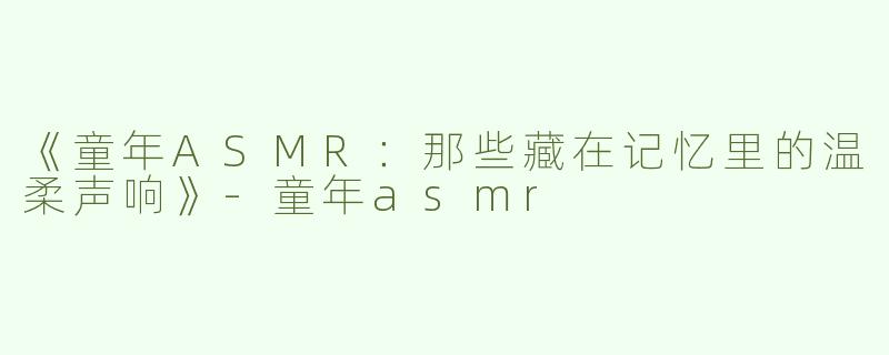 《童年ASMR：那些藏在记忆里的温柔声响》-童年asmr