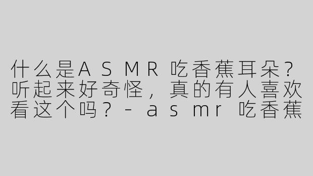 什么是ASMR吃香蕉耳朵？听起来好奇怪，真的有人喜欢看这个吗？-asmr吃香蕉耳朵