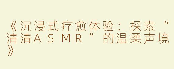 《沉浸式疗愈体验：探索“清清ASMR”的温柔声境》