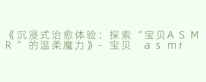 《沉浸式治愈体验：探索“宝贝ASMR”的温柔魔力》-宝贝 asmr