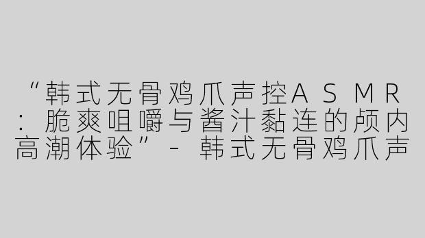 “韩式无骨鸡爪声控ASMR：脆爽咀嚼与酱汁黏连的颅内高潮体验”-韩式无骨鸡爪声控asmr