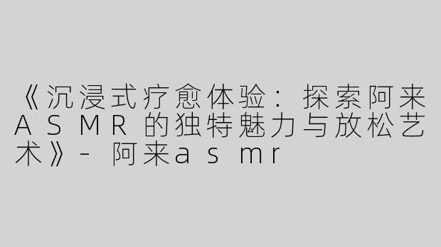 《沉浸式疗愈体验：探索阿来ASMR的独特魅力与放松艺术》-阿来asmr