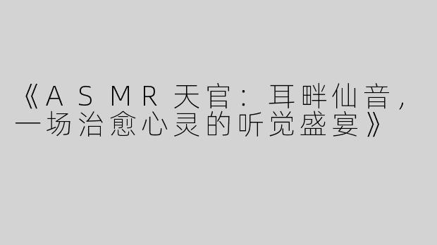 《ASMR天官：耳畔仙音，一场治愈心灵的听觉盛宴》
