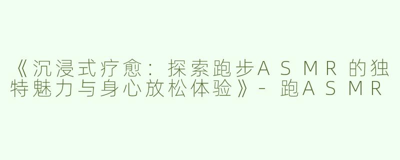 《沉浸式疗愈：探索跑步ASMR的独特魅力与身心放松体验》-跑ASMR