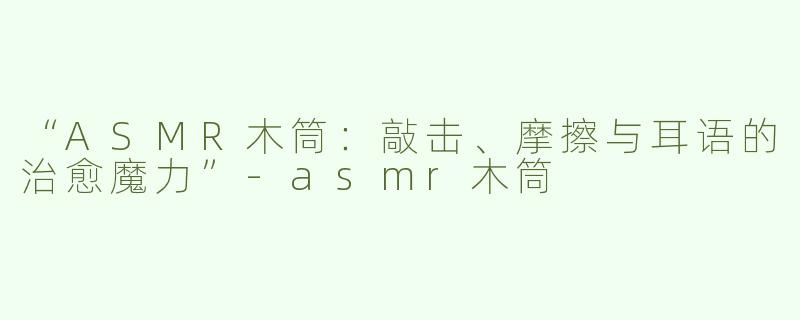 “ASMR木筒：敲击、摩擦与耳语的治愈魔力”-asmr木筒