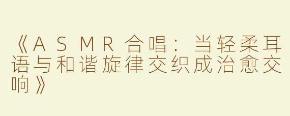 《ASMR合唱：当轻柔耳语与和谐旋律交织成治愈交响》
