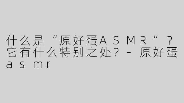 什么是“原好蛋ASMR”？它有什么特别之处？-原好蛋asmr