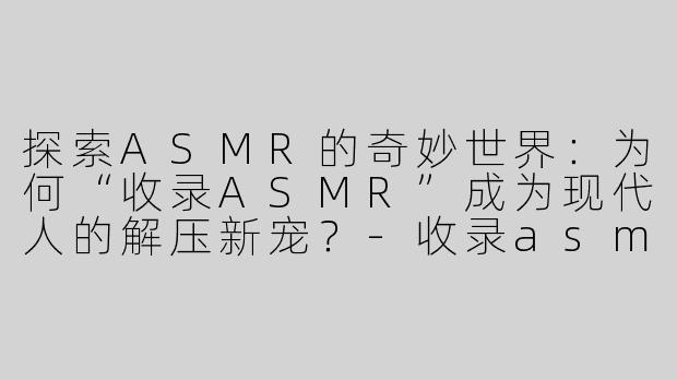 探索ASMR的奇妙世界：为何“收录ASMR”成为现代人的解压新宠？-收录asmr