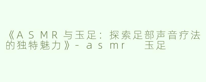 《ASMR与玉足：探索足部声音疗法的独特魅力》-asmr 玉足