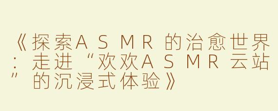 《探索ASMR的治愈世界：走进“欢欢ASMR云站”的沉浸式体验》