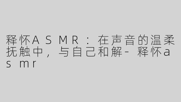 释怀ASMR：在声音的温柔抚触中，与自己和解-释怀asmr