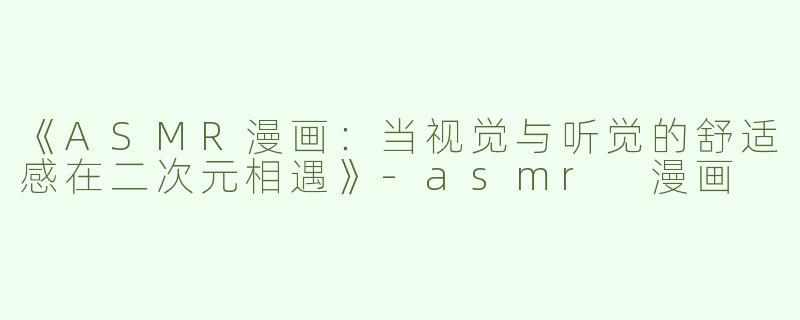 《ASMR漫画：当视觉与听觉的舒适感在二次元相遇》-asmr 漫画