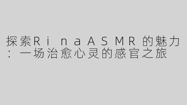 探索RinaASMR的魅力：一场治愈心灵的感官之旅
