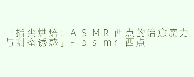 「指尖烘焙：ASMR西点的治愈魔力与甜蜜诱惑」-asmr西点