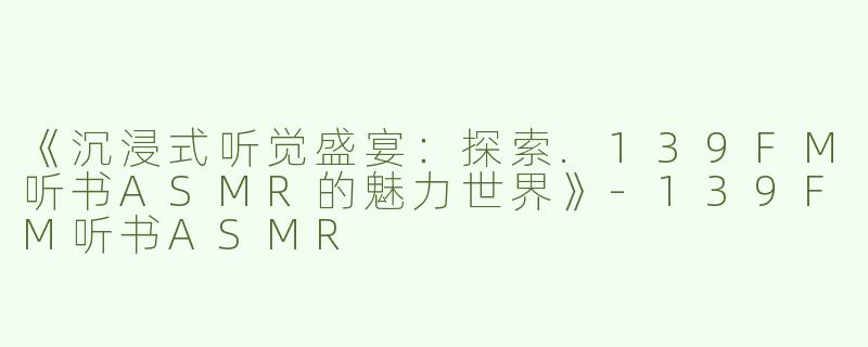 《沉浸式听觉盛宴：探索.139FM听书ASMR的魅力世界》-139FM听书ASMR