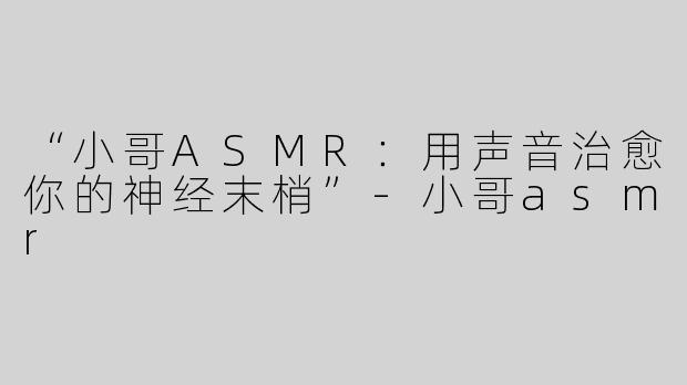 “小哥ASMR：用声音治愈你的神经末梢”-小哥asmr