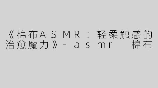 《棉布ASMR：轻柔触感的治愈魔力》-asmr 棉布