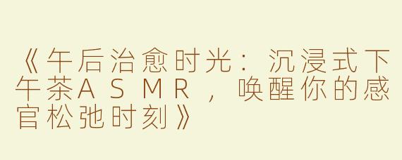 《午后治愈时光：沉浸式下午茶ASMR，唤醒你的感官松弛时刻》