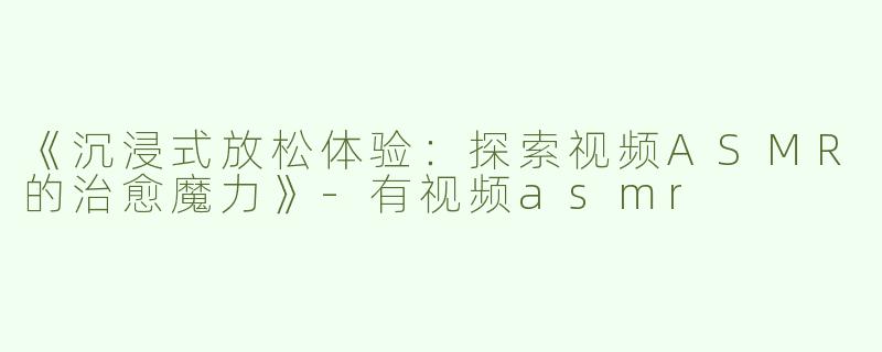 《沉浸式放松体验：探索视频ASMR的治愈魔力》-有视频asmr