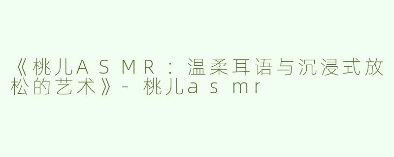 《桃儿ASMR：温柔耳语与沉浸式放松的艺术》-桃儿asmr