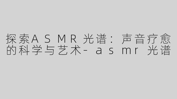 探索ASMR光谱：声音疗愈的科学与艺术-asmr光谱