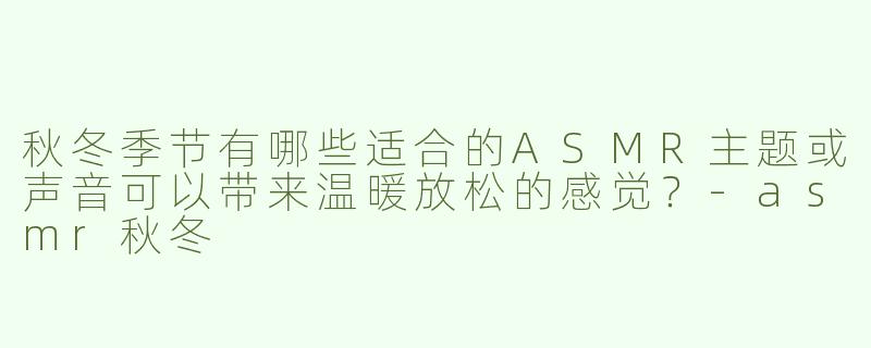 秋冬季节有哪些适合的ASMR主题或声音可以带来温暖放松的感觉？-asmr秋冬