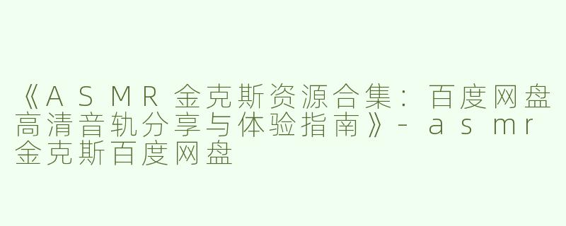 《ASMR金克斯资源合集：百度网盘高清音轨分享与体验指南》-asmr金克斯百度网盘