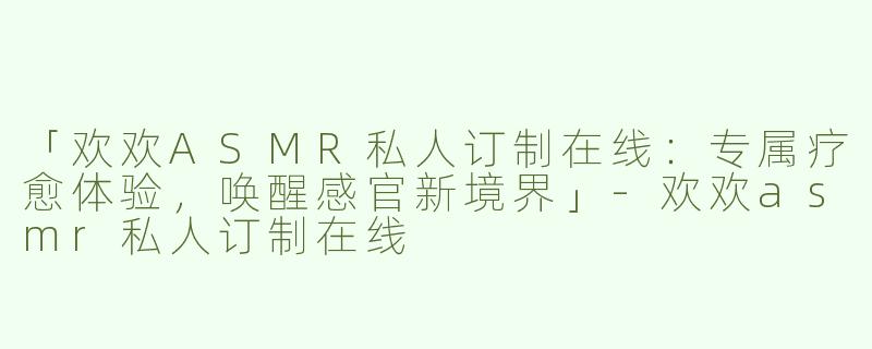 「欢欢ASMR私人订制在线：专属疗愈体验，唤醒感官新境界」-欢欢asmr私人订制在线