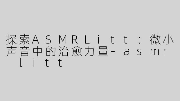 探索ASMRLitt：微小声音中的治愈力量-asmr litt