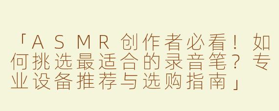 「ASMR创作者必看！如何挑选最适合的录音笔？专业设备推荐与选购指南」