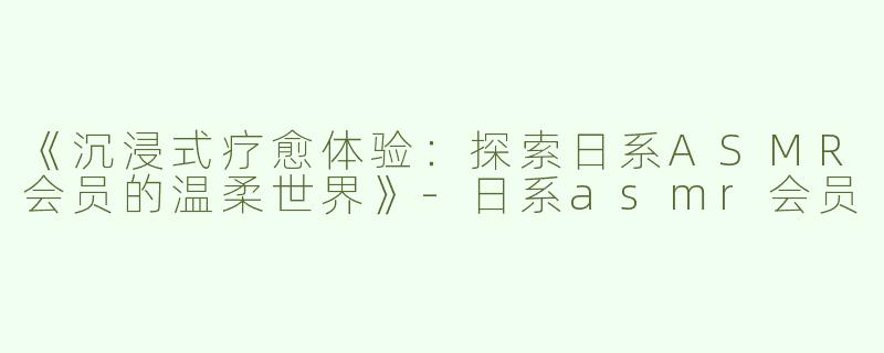 《沉浸式疗愈体验：探索日系ASMR会员的温柔世界》-日系asmr会员