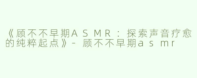 《顾不不早期ASMR：探索声音疗愈的纯粹起点》-顾不不早期asmr
