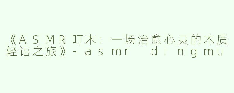 《ASMR叮木：一场治愈心灵的木质轻语之旅》-asmr dingmu