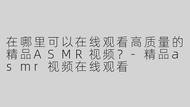 在哪里可以在线观看高质量的精品ASMR视频？-精品asmr视频在线观看