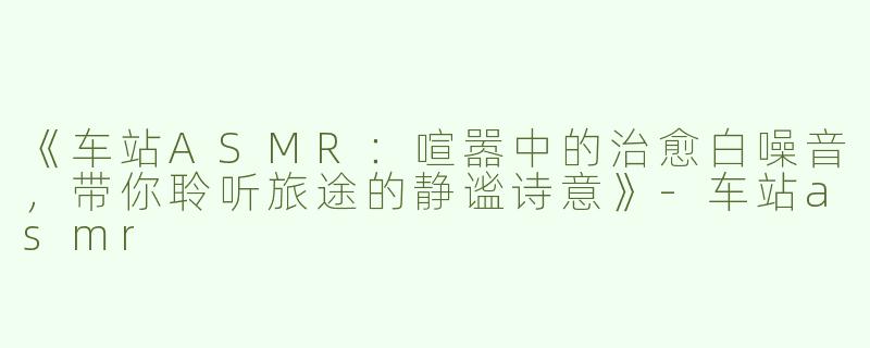 《车站ASMR：喧嚣中的治愈白噪音，带你聆听旅途的静谧诗意》-车站asmr