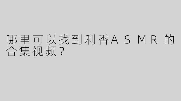 哪里可以找到利香ASMR的合集视频？