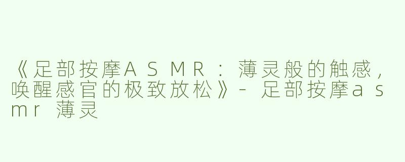《足部按摩ASMR：薄灵般的触感，唤醒感官的极致放松》-足部按摩asmr薄灵