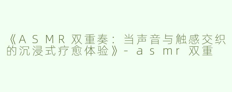 《ASMR双重奏：当声音与触感交织的沉浸式疗愈体验》-asmr双重