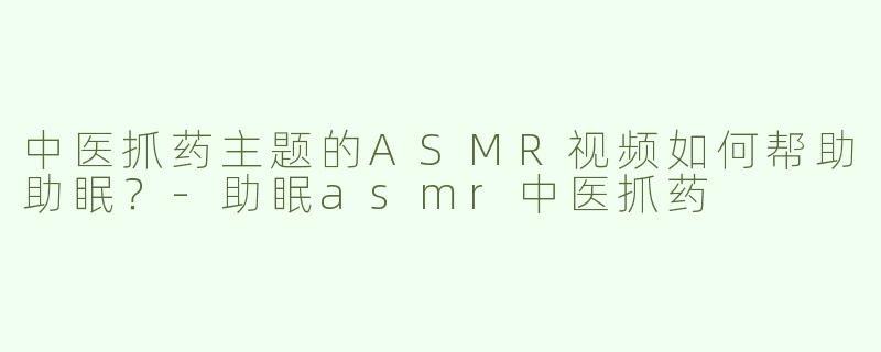 中医抓药主题的ASMR视频如何帮助助眠？