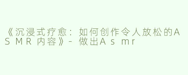 《沉浸式疗愈：如何创作令人放松的ASMR内容》-做出Asmr